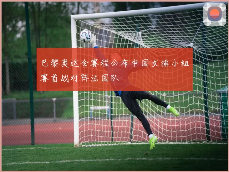 巴黎奥运会赛程公布中国女排小组赛首战对阵法国队