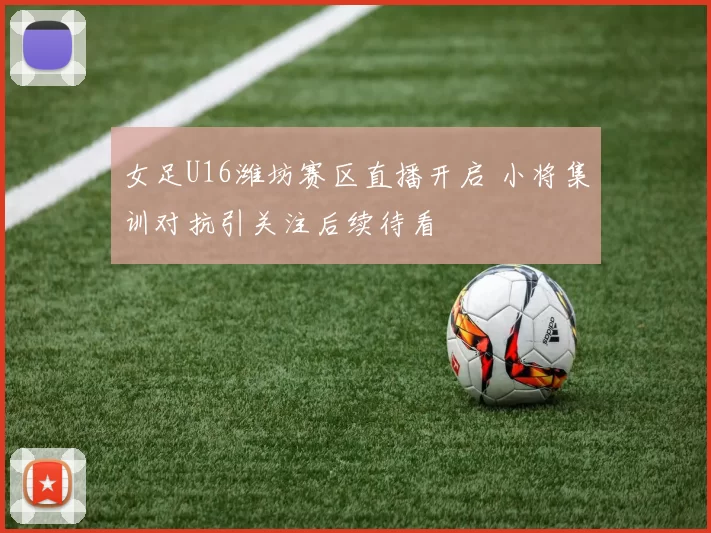 女足U16潍坊赛区直播开启 小将集训对抗引关注后续待看