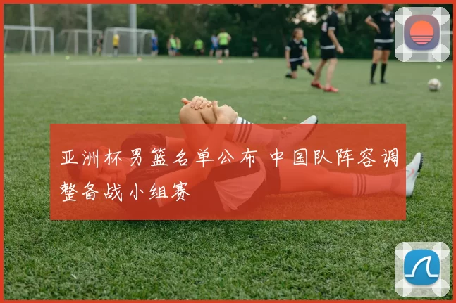 亚洲杯男篮名单公布 中国队阵容调整备战小组赛