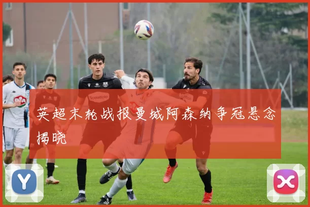 英超末轮战报曼城阿森纳争冠悬念揭晓