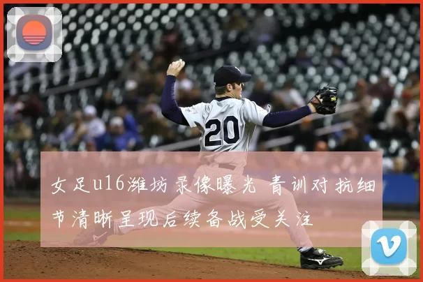 女足u16潍坊录像曝光 青训对抗细节清晰呈现后续备战受关注