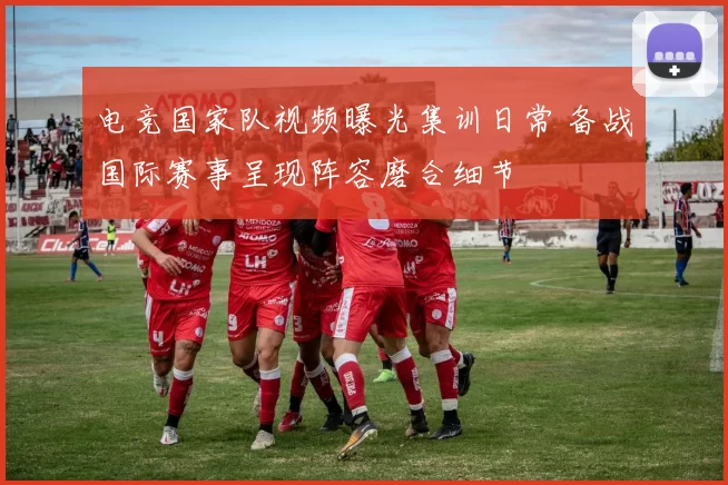 电竞国家队视频曝光集训日常 备战国际赛事呈现阵容磨合细节