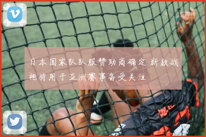 日本国家队队服赞助商确定 新款战袍将用于亚洲赛事备受关注