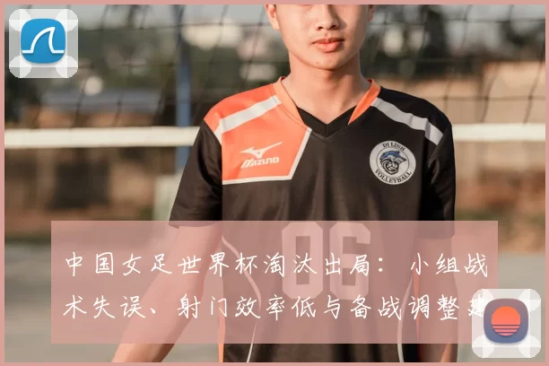 中国女足世界杯淘汰出局：小组战术失误、射门效率低与备战调整建议