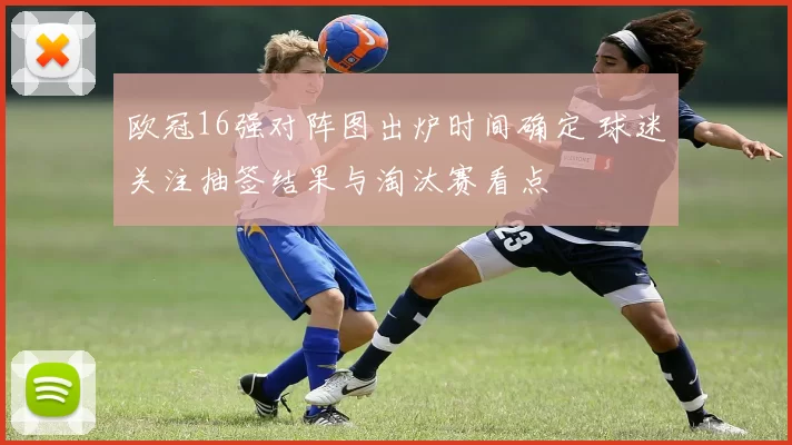 欧冠16强对阵图出炉时间确定 球迷关注抽签结果与淘汰赛看点