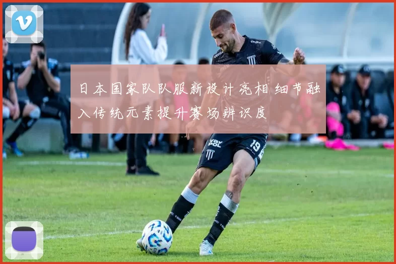 日本国家队队服新设计亮相 细节融入传统元素提升赛场辨识度