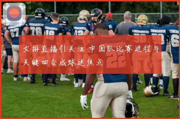 女排直播引关注 中国队比赛进程与关键回合成球迷焦点