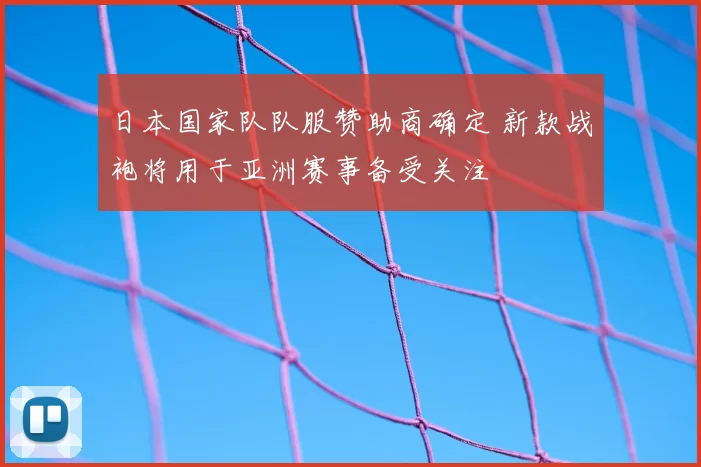 日本国家队队服赞助商确定 新款战袍将用于亚洲赛事备受关注