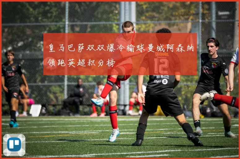 皇马巴萨双双爆冷输球曼城阿森纳领跑英超积分榜