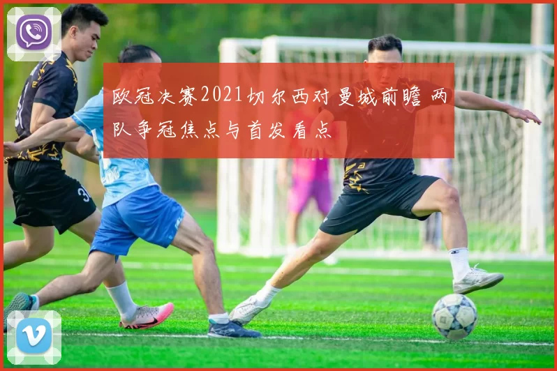 欧冠决赛2021切尔西对曼城前瞻 两队争冠焦点与首发看点