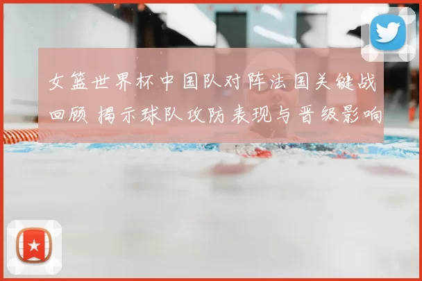 女篮世界杯中国队对阵法国关键战回顾 揭示球队攻防表现与晋级影响