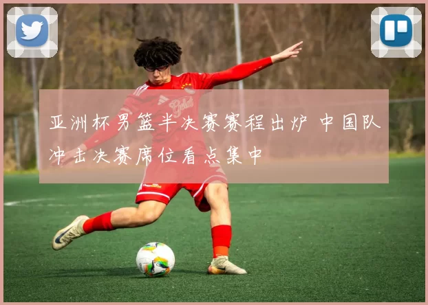 亚洲杯男篮半决赛赛程出炉 中国队冲击决赛席位看点集中