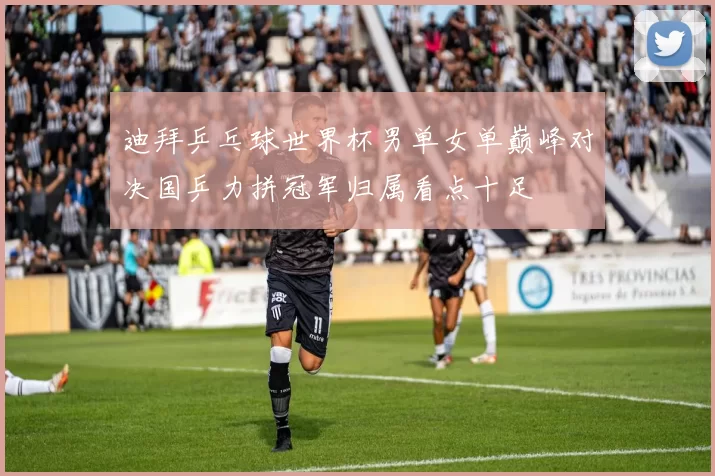 迪拜乒乓球世界杯男单女单巅峰对决国乒力拼冠军归属看点十足