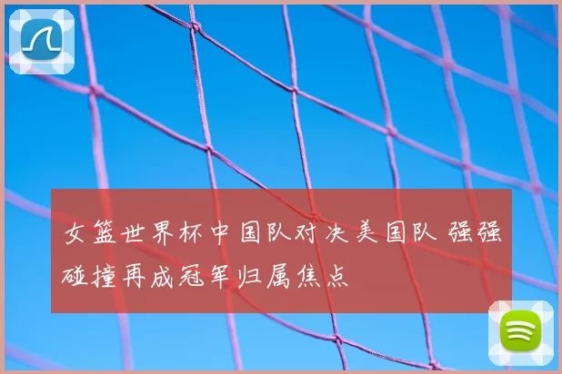 女篮世界杯中国队对决美国队 强强碰撞再成冠军归属焦点