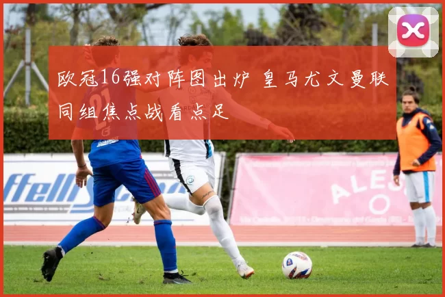 欧冠16强对阵图出炉 皇马尤文曼联同组焦点战看点足