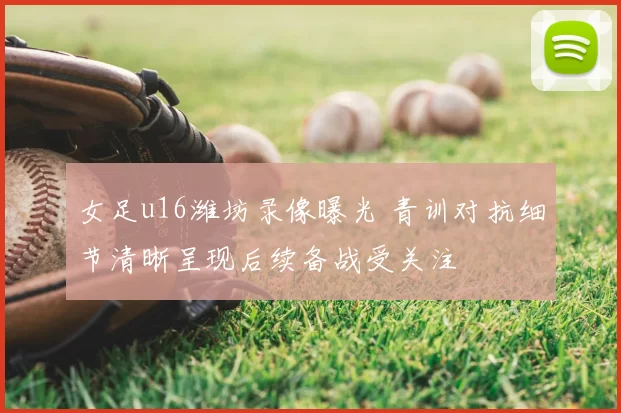 女足u16潍坊录像曝光 青训对抗细节清晰呈现后续备战受关注