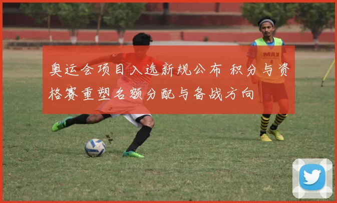 奥运会项目入选新规公布 积分与资格赛重塑名额分配与备战方向