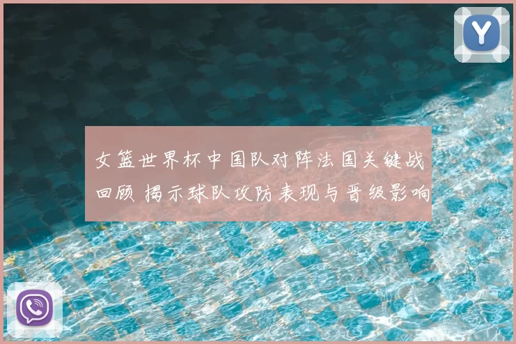 女篮世界杯中国队对阵法国关键战回顾 揭示球队攻防表现与晋级影响