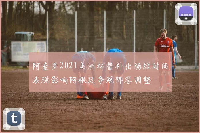 阿奎罗2021美洲杯替补出场短时间表现影响阿根廷争冠阵容调整