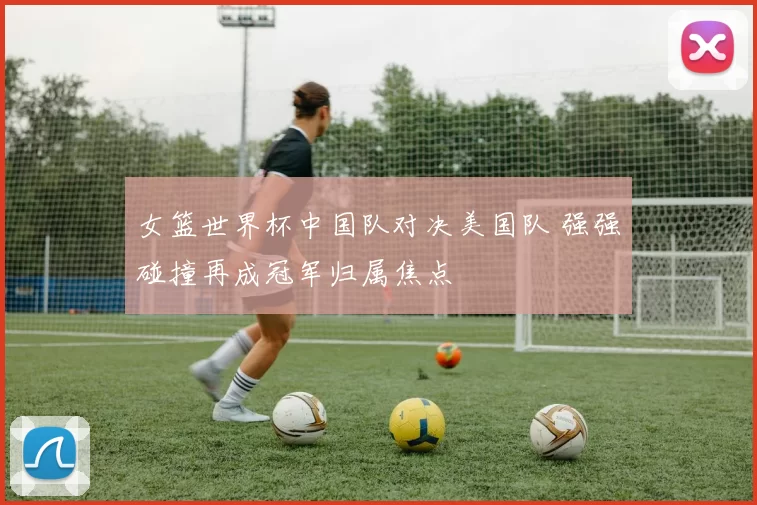 女篮世界杯中国队对决美国队 强强碰撞再成冠军归属焦点