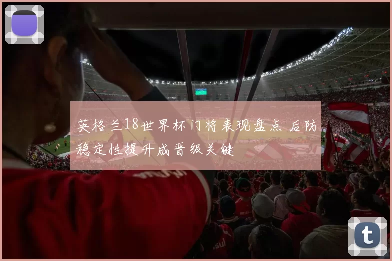 英格兰18世界杯门将表现盘点 后防稳定性提升成晋级关键