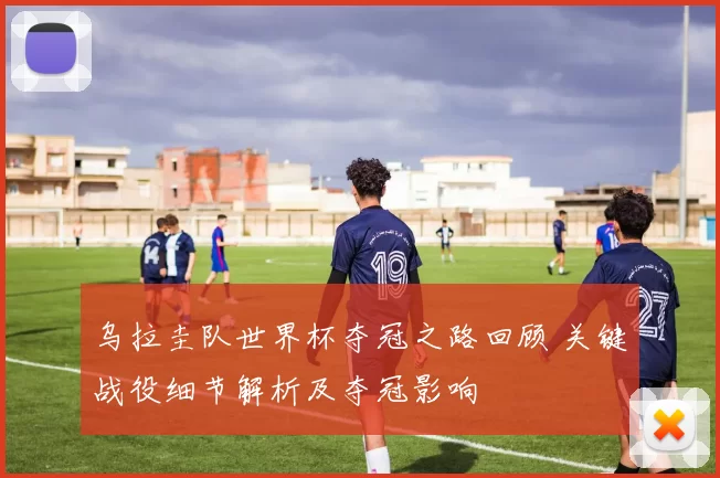 乌拉圭队世界杯夺冠之路回顾 关键战役细节解析及夺冠影响