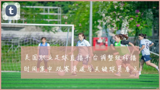美国职业足球直播平台调整致转播时间集中 观赛渠道与关键球员看点
