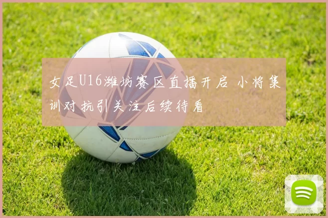 女足U16潍坊赛区直播开启 小将集训对抗引关注后续待看