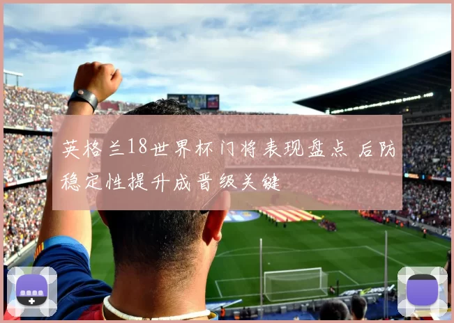 英格兰18世界杯门将表现盘点 后防稳定性提升成晋级关键
