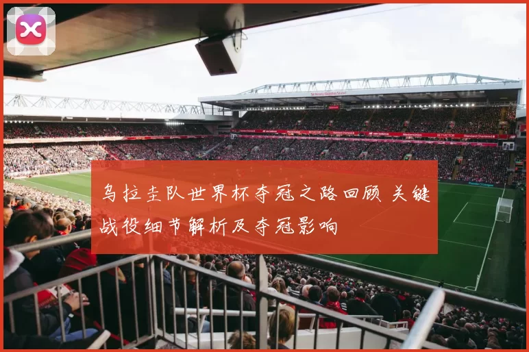 乌拉圭队世界杯夺冠之路回顾 关键战役细节解析及夺冠影响