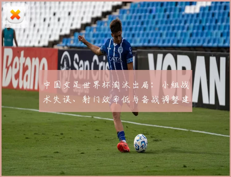 中国女足世界杯淘汰出局：小组战术失误、射门效率低与备战调整建议