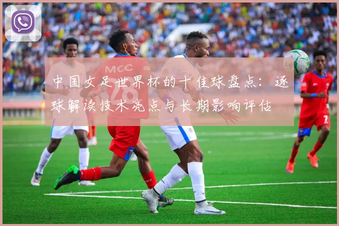 中国女足世界杯的十佳球盘点：逐球解读技术亮点与长期影响评估